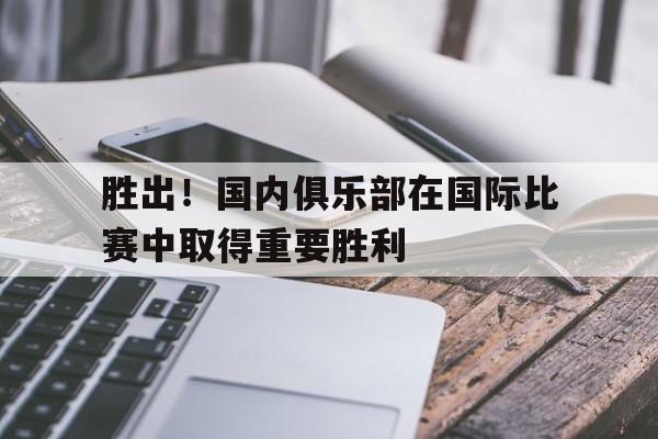 关于胜出！国内俱乐部在国际比赛中取得重要胜利的信息